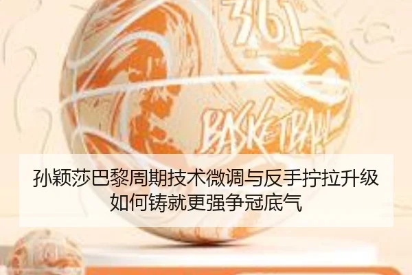 孙颖莎巴黎周期技术微调与反手拧拉升级如何铸就更强争冠底气