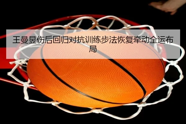 王曼昱伤后回归对抗训练步法恢复牵动全运布局